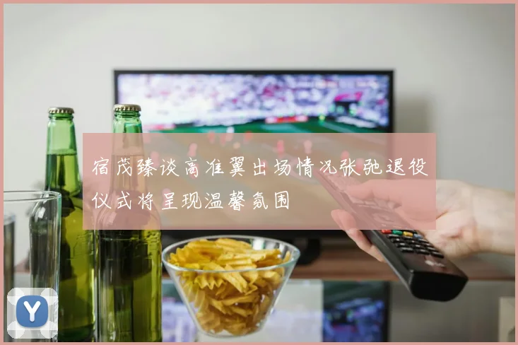 宿茂臻谈高准翼出场情况张弛退役仪式将呈现温馨氛围