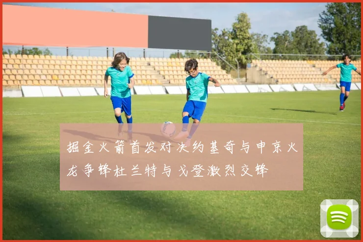 掘金火箭首发对决约基奇与申京火龙争锋杜兰特与戈登激烈交锋