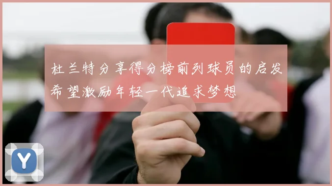 杜兰特分享得分榜前列球员的启发希望激励年轻一代追求梦想