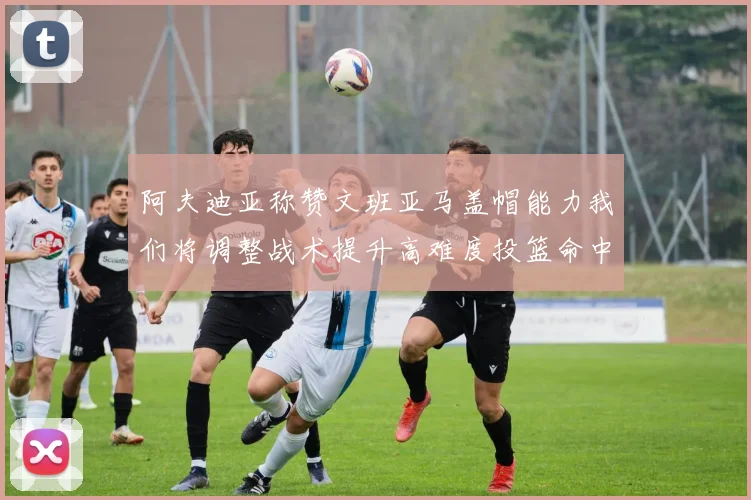 阿夫迪亚称赞文班亚马盖帽能力我们将调整战术提升高难度投篮命中率